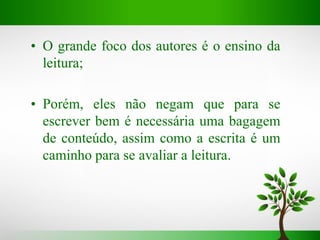 • O grande foco dos autores é o ensino da
leitura;
• Porém, eles não negam que para se
escrever bem é necessária uma bagagem
de conteúdo, assim como a escrita é um
caminho para se avaliar a leitura.
 