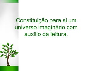 Constituição para si um
universo imaginário com
auxílio da leitura.
 