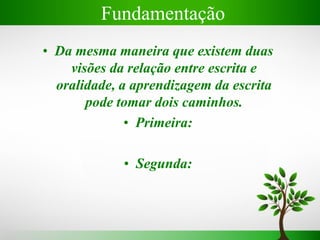 Fundamentação
• Da mesma maneira que existem duas
visões da relação entre escrita e
oralidade, a aprendizagem da escrita
pode tomar dois caminhos.
• Primeira:
• Segunda:
 