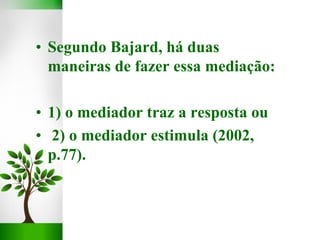 • Segundo Bajard, há duas
maneiras de fazer essa mediação:
• 1) o mediador traz a resposta ou
• 2) o mediador estimula (2002,
p.77).
 