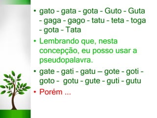 • gato – gata – gota – Guto – Guta
– gaga – gago – tatu – teta – toga
– gota – Tata
• Lembrando que, nesta
concepção, eu posso usar a
pseudopalavra.
• gate – gati – gatu –– gote – goti –
goto – gotu – gute – guti – gutu
• Porém ...
 