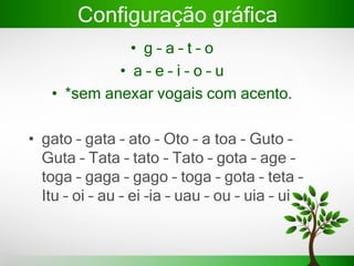 Configuração gráfica
• g – a – t – o
• a – e – i – o – u
• *sem anexar vogais com acento.
• gato – gata – ato – Oto – a toa – Guto –
Guta – Tata – tato – Tato – gota – age –
toga – gaga – gago – toga – gota – teta –
Itu – oi – au – ei –ia – uau – ou – uia – ui
 