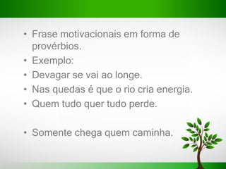 • Frase motivacionais em forma de
provérbios.
• Exemplo:
• Devagar se vai ao longe.
• Nas quedas é que o rio cria energia.
• Quem tudo quer tudo perde.
• Somente chega quem caminha.
 