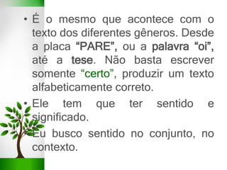 • É o mesmo que acontece com o
texto dos diferentes gêneros. Desde
a placa “PARE”, ou a palavra “oi”,
até a tese. Não basta escrever
somente “certo”, produzir um texto
alfabeticamente correto.
• Ele tem que ter sentido e
significado.
• Eu busco sentido no conjunto, no
contexto.
 