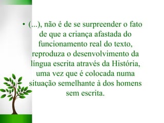 • (...), não é de se surpreender o fato
de que a criança afastada do
funcionamento real do texto,
reproduza o desenvolvimento da
língua escrita através da História,
uma vez que é colocada numa
situação semelhante à dos homens
sem escrita.
 