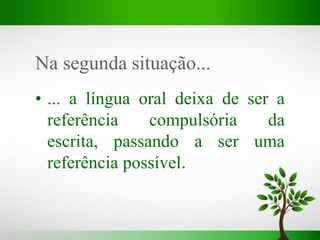 Na segunda situação...
• ... a língua oral deixa de ser a
referência compulsória da
escrita, passando a ser uma
referência possível.
 