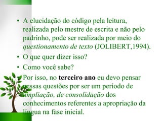 • A elucidação do código pela leitura,
realizada pelo mestre de escrita e não pelo
padrinho, pode ser realizada por meio do
questionamento de texto (JOLIBERT,1994).
• O que quer dizer isso?
• Como você sabe?
• Por isso, no terceiro ano eu devo pensar
nessas questões por ser um período de
ampliação, de consolidação dos
conhecimentos referentes a apropriação da
língua na fase inicial.
 