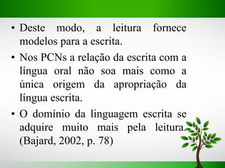 • Deste modo, a leitura fornece
modelos para a escrita.
• Nos PCNs a relação da escrita com a
língua oral não soa mais como a
única origem da apropriação da
língua escrita.
• O domínio da linguagem escrita se
adquire muito mais pela leitura.
(Bajard, 2002, p. 78)
 