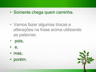• Somente chega quem caminha.
• Vamos fazer algumas trocas e
alterações na frase acima utilizando
as palavras:
• pois,
• e,
• mas,
• porém.
 