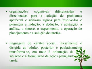 • organizações cognitivas diferenciadas e
direcionadas para a solução de problemas
aparecem e utilizam signos para resolvê-los e
permitem a indução, a dedução, a abstração, a
análise, a síntese, o experimento, a operação de
planejamento e a solução de tarefas.
• linguagem de caráter social, inicialmente é
dirigida ao adulto, posterior e paulatinamente
transforma-se, em meio à orientação de uma
situação e à formulação de ações planejando uma
tarefa.
 