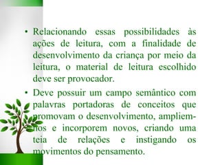 • Relacionando essas possibilidades às
ações de leitura, com a finalidade de
desenvolvimento da criança por meio da
leitura, o material de leitura escolhido
deve ser provocador.
• Deve possuir um campo semântico com
palavras portadoras de conceitos que
promovam o desenvolvimento, ampliem-
nos e incorporem novos, criando uma
teia de relações e instigando os
movimentos do pensamento.
 