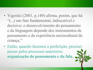 • Vigotski (2001, p.149) afirma, porém, que há
“(...) um fato fundamental, indiscutível e
decisivo; o desenvolvimento do pensamento
e da linguagem depende dos instrumentos de
pensamento e da experiência sociocultural da
criança.”
• Então, quando fazemos a proferição, precisei
passar pelos processos anteriores:
organização do pensamento e da fala.
 