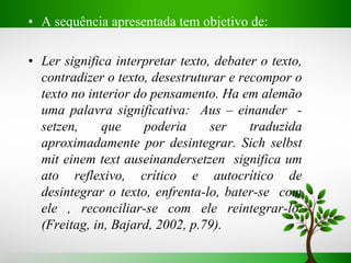 • A sequência apresentada tem objetivo de:
• Ler significa interpretar texto, debater o texto,
contradizer o texto, desestruturar e recompor o
texto no interior do pensamento. Ha em alemão
uma palavra significativa: Aus – einander -
setzen, que poderia ser traduzida
aproximadamente por desintegrar. Sich selbst
mit einem text auseinandersetzen significa um
ato reflexivo, crítico e autocrítico de
desintegrar o texto, enfrenta-lo, bater-se com
ele , reconciliar-se com ele reintegrar-lo.
(Freitag, in, Bajard, 2002, p.79).
 