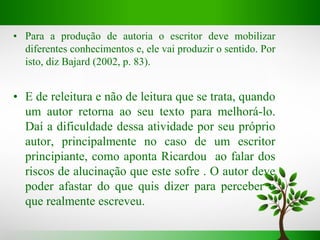 • Para a produção de autoria o escritor deve mobilizar
diferentes conhecimentos e, ele vai produzir o sentido. Por
isto, diz Bajard (2002, p. 83).
• E de releitura e não de leitura que se trata, quando
um autor retorna ao seu texto para melhorá-lo.
Daí a dificuldade dessa atividade por seu próprio
autor, principalmente no caso de um escritor
principiante, como aponta Ricardou ao falar dos
riscos de alucinação que este sofre . O autor deve
poder afastar do que quis dizer para perceber o
que realmente escreveu.
 