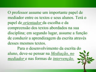 O professor assume um importante papel de
mediador entre os textos e seus alunos. Terá o
papel de orientador da escolha e da
compreensão dos textos abordados na sua
disciplina; em segundo lugar, assume a função
de conduzir a aprendizagem da escrita através
desses mesmos textos.
Para o desenvolvimento da escrita do
aluno, deve-se pensar na Mediação, no
mediador e nas formas de intervenção.
 