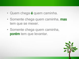 • Quem chega é quem caminha.
• Somente chega quem caminha, mas
tem que se mexer.
• Somente chega quem caminha,
porém tem que levantar.
 