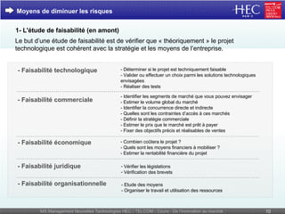 Moyens de diminuer les risques 1- L'étude de faisabilité (en amont) Le but d’une étude de faisabilité est de vérifier que « théoriquement » le projet technologique est cohérent avec la stratégie et les moyens de l’entreprise. - Déterminer si le projet est techniquement faisable  - Valider ou effectuer un choix parmi les solutions technologiques envisagées  - Réaliser des tests  - Identifier les segments de marché que vous pouvez envisager  - Estimer le volume global du marché - Identifier la concurrence directe et indirecte - Quelles sont les contraintes d’accès à ces marchés - Définir la stratégie commerciale  - Estimer le prix que le marché est prêt à payer  - Fixer des objectifs précis et réalisables de ventes  - Combien coûtera le projet ? - Quels sont les moyens financiers à mobiliser ? - Estimer la rentabilité financière du projet  - Faisabilité organisationnelle - Faisabilité juridique - Faisabilité économique  - Faisabilité commerciale - Faisabilité technologique  - Etude des moyens - Organiser le travail et utilisation des ressources  Vérifier les législations Vérification des brevets 
