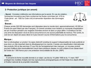 - Secret  : Consiste à défendre ces informations par le secret. En cas de violation, l'entreprise innovatrice peut faire condamner les fautes commises (art. 418 du Code pénal ; art. 1382 du Code civil) et demander réparation des dommages subis. Moyens de diminuer les risques 2- Protection juridique (en amont) Brevet : Chaque année 300 000 demandes sont déposées dans le monde dont, approximativement, 40 000 en France (le quart l'étant par des Français). Un brevet concède à son titulaire un monopole d'exploitation de son invention pendant une vingtaine d'années environ et dans un pays défini. Il constitue à la fois une arme de dissuasion vis-à-vis de la concurrence et une source potentielle de revenus. Par contre, le coût de son dépôt est assez élevé et il peut devenir source d'informations pour la concurrence. Marque :  Sert à individualiser un produit. Ce signe distinctif constitue le support indispensable de toute publicité et joue donc un rôle important dans le développement du marché. Il existe une classification internationale des produits (34) et des services (7) aux fins de l'enregistrement des marques, un nouveau produit pouvant d'ailleurs être éventuellement inscrit dans plusieurs classes, le coût unitaire d'une classe étant de l'ordre de 1 500 francs pour une protection renouvelable de dix ans. (INPI)      Il concerne la forme nouvelle donnée à un objet. Les lois du 14 juillet 1909 et du 11 mars 1957 protègent les modèles d'objets dont les reproductions photographiques ont fait l'objet d'un dépôt officiel à l'Institut national de la propriété industrielle.   Modèle :   