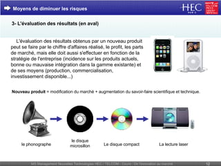 Nouveau produit  = modification du marché + augmentation du savoir-faire scientifique et technique. Moyens de diminuer les risques le phonographe le disque microsillon Le disque compact La lecture laser      L'évaluation des résultats   obtenus par un nouveau produit peut se faire par le chiffre d'affaires réalisé, le profit, les parts de marché, mais elle doit aussi s'effectuer en fonction de la stratégie de l'entreprise (incidence sur les produits actuels, bonne ou mauvaise intégration dans la gamme existante) et de ses moyens (production, commercialisation, investissement disponible...) 3- L'évaluation des résultats (en aval) 
