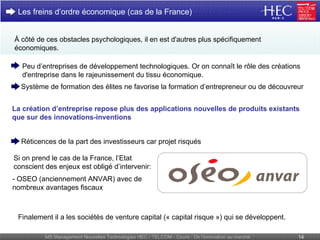 À côté de ces obstacles psychologiques, il en est d'autres plus spécifiquement économiques. Les freins d’ordre économique (cas de la France) La création d’entreprise repose plus des applications nouvelles de produits existants que sur des innovations-inventions Finalement il a les sociétés de venture capital (« capital risque ») qui se développent. Système de formation des élites ne favorise la formation d’entrepreneur ou de découvreur Peu d’entreprises de développement technologiques. Or on connaît le rôle des créations d'entreprise dans le rajeunissement du tissu économique. Si on prend le cas de la France, l’Etat conscient des enjeux est obligé d’intervenir: Réticences de la part des investisseurs car projet risqués - OSEO (anciennement ANVAR) avec de nombreux avantages fiscaux 