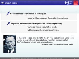 Impact social Connaissances scientifiques et techniques = opportunités croissantes d'innovation internationale. Exigences des consommateurs (pression sociale importante) = durée de vie des produits très courte = obligation pour les entreprises d’innover « dans cinq ou sept ans, la moitié des produits électroniques grand public vendus le seront à partir de produits qui n'existent pas aujourd'hui.  Ce n'est plus une course, c'est un marathon ».   Cor Van der Klugt, P.-D.G. du groupe Philips, (1986) 