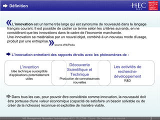 L' innovation  est un terme très large qui est synonyme de nouveauté dans le langage français courant. Il est possible de cadrer ce terme selon les critères suivants, en ne considérant que les innovations dans le cadre de l'économie marchande. Une innovation se matérialise par un nouvel objet, combiné à un nouveau mode d'usage, produit par une entreprise. Définition source WikiPedia L'invention Idée technique susceptible d'applications potentiellement utiles      Dans tous les cas, pour pouvoir être considérée comme innovation, la nouveauté doit être porteuse d'une  valeur économique  (capacité de satisfaire un besoin solvable ou de créer de la richesse) reconnue et exploitée de manière viable. L'innovation entretient des rapports étroits avec les phénomènes de : «  »   Découverte   Scientifique et Technique Production de connaissances nouvelles Les activités de recherche-développement R&D 