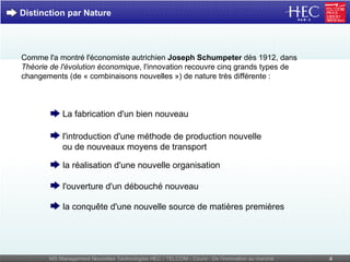 Distinction par Nature Comme l'a montré l'économiste autrichien  Joseph Schumpeter  dès 1912, dans  Théorie de l'évolution économique , l'innovation recouvre cinq grands types de changements (de « combinaisons nouvelles ») de nature très différente : La fabrication d'un bien nouveau l'introduction d'une méthode de production nouvelle  ou de nouveaux moyens de transport la réalisation d'une nouvelle organisation l'ouverture d'un débouché nouveau la conquête d'une nouvelle source de matières premières 
