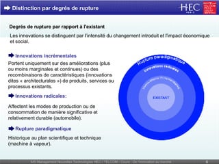 Distinction par degrés de rupture Les innovations se distinguent par l’intensité du changement introduit et l'impact économique et social.  Degrés   de rupture par rapport à l'existant Historique au plan scientifique et technique (machine à vapeur). Rupture paradigmatique Affectent les modes de production ou de consommation de manière significative et relativement durable (automobile). Innovations radicales: Innovations incrémentales Portent uniquement sur des améliorations (plus ou moins marginales et continues) ou des recombinaisons de caractéristiques (innovations dites « architecturales ») de produits, services ou processus existants. 
