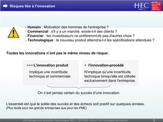 -  Humain  : Motivation des hommes de l'entreprise ? -  Commercial  : s'il y a un marché, existe-t-il des clients ? -  Financier  : les investisseurs ne préféreront-ils pas d'autres choix ?  -  Technologique  : le nouveau produit atteindra-t-il les spécifications attendues ? N'implique qu'une incertitude technique lorsqu'elle est utilisée exclusivement dans l'entreprise. On n’est jamais certain du succès d’une innovation Risques liés à l’innovation L'essentiel est que le solde des succès et des échecs soit positif sur quelques années. (Plus facile pour les grande entreprises que pour les PME) Implique une incertitude technique et commerciale L'innovation produit +++ l'innovation-procédé + Toutes les innovations n’ont pas le même niveau de risque: 