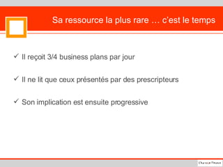 Sa ressource la plus rare … c’est le temps Il reçoit 3/4 business plans par jour Il ne lit que ceux présentés par des prescripteurs  Son implication est ensuite progressive 