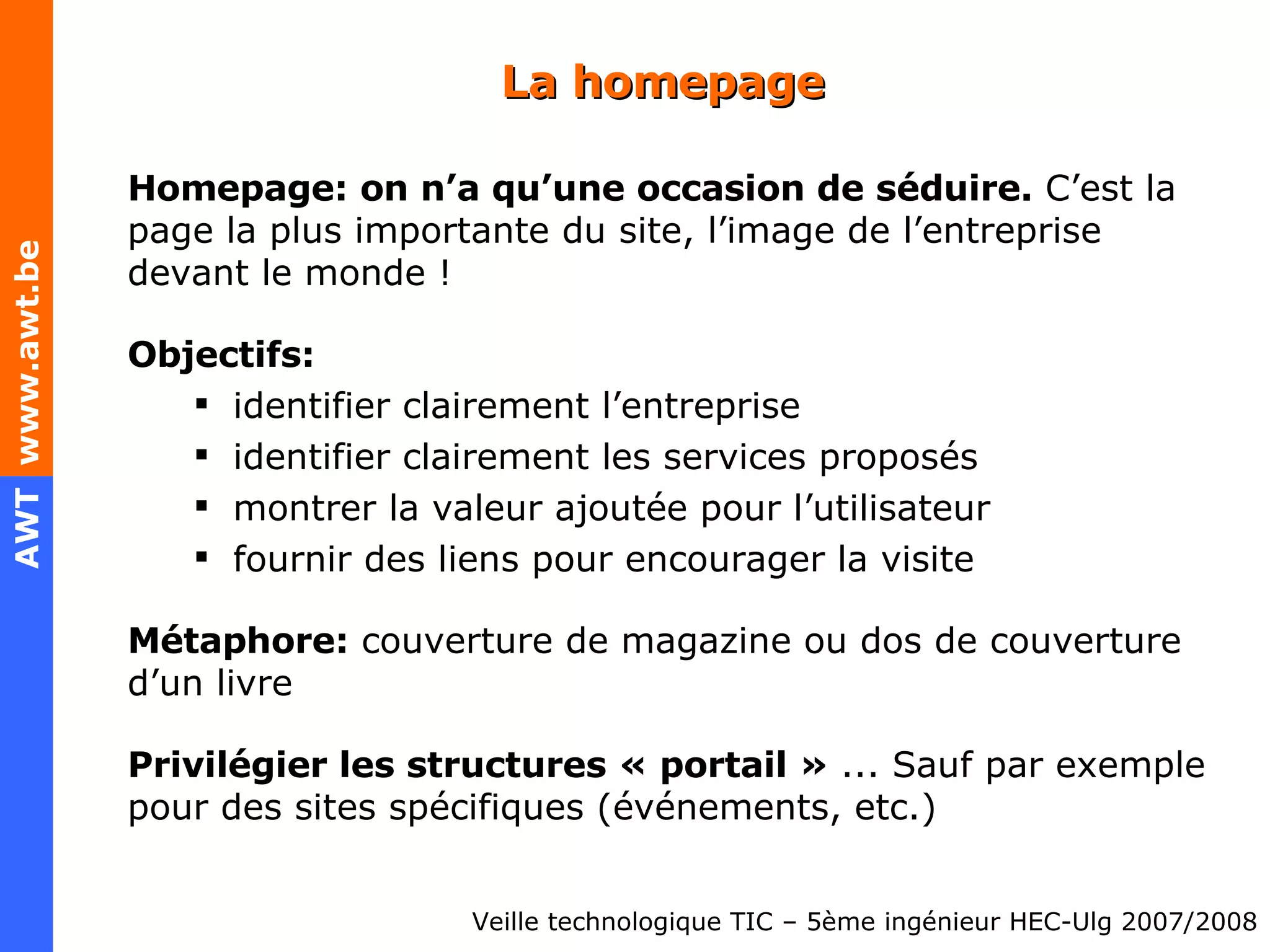 La homepage Homepage: on n’a qu’une occasion de séduire.  C’est la page la plus importante du site, l’image de l’entreprise devant le monde ! Objectifs: identifier clairement l’entreprise identifier clairement les services proposés montrer la valeur ajoutée pour l’utilisateur fournir des liens pour encourager la visite Métaphore:  couverture de magazine ou dos de couverture d’un livre Privilégier les structures « portail »  ... Sauf par exemple pour des sites spécifiques (événements, etc.) 