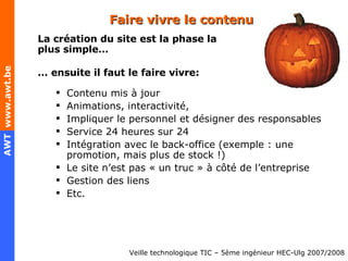 Faire vivre le contenu La création du site est la phase la plus simple… …  ensuite il faut le faire vivre: Contenu mis à jour Animations, interactivité,  Impliquer le personnel et désigner des responsables Service 24 heures sur 24 Intégration avec le back-office (exemple : une promotion, mais plus de stock !) Le site n’est pas « un truc » à côté de l’entreprise Gestion des liens Etc. 
