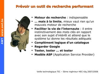 Prévoir un outil de recherche performant Moteur de recherche  : indispensable …  mais à la limite , mieux vaut rien qu’un mauvais moteur de recherche Faciliter la vie de l’internaute  : il entre instinctivement des mots clés en rapport avec son sujet d’intérêt et attend que le système lui donne les résultats adéquats Complément logique d’un catalogue Regarder Google Tester, tester ... et tester Modèle ASP   (Application Service Provider) 