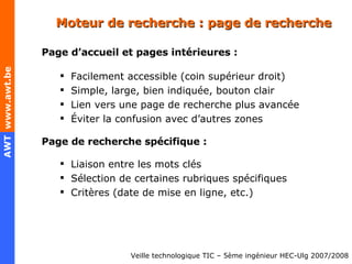Moteur de recherche : page de recherche Page d’accueil et pages intérieures : Facilement accessible (coin supérieur droit) Simple, large, bien indiquée, bouton clair Lien vers une page de recherche plus avancée Éviter la confusion avec d’autres zones Page de recherche spécifique : Liaison entre les mots clés  Sélection de certaines rubriques spécifiques  Critères (date de mise en ligne, etc.) 