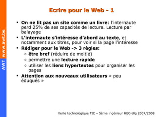 Ecrire pour le Web - 1 On ne lit pas un site comme un livre : l’internaute perd 25% de ses capacités de lecture. Lecture par balayage L’internaute s’intéresse d’abord au texte , et notamment aux titres, pour voir si la page l’intéresse Rédiger pour le Web -> 3 règles: être bref  (réduire de moitié) permettre une  lecture rapide utiliser les  liens hypertextes  pour organiser les pages Attention aux nouveaux utilisateurs  « peu éduqués » 