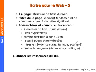 Ecrire pour le Web - 2 La page:  structure de base du Web Titre de la page:  élément fondamental de communication. Il doit être signifiant Hiérarchiser et structurer le contenu: 2 niveaux de titre (3 maximum) liens hypertextes commencer par la conclusion listes à puces et numérotées mises en évidence (gras, italique, souligné) limiter la longueur (éviter « le scrolling ») -> Utiliser les ressources XHTML 