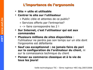 L’importance de l’ergonomie Site = utile et utilisable Centrer le site sur l’utilisateur Public cible et attentes de ce public? Services offerts par l’entreprise? -> faire correspondre les 2 ! Sur Internet, c’est l’utilisateur qui est aux commandes Plusieurs millions de sites disponibles  : l’utilisateur ne perdra pas son temps sur un site dont l’ergonomie est défaillante Sauf cas exceptionnel : ne jamais faire de pari sur la configuration de l’ordinateur du client , ni sur la connaissance technique du client Penser au commerce classique et à la vie de tous les jours! 