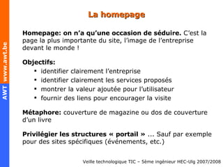 La homepage Homepage: on n’a qu’une occasion de séduire.  C’est la page la plus importante du site, l’image de l’entreprise devant le monde ! Objectifs: identifier clairement l’entreprise identifier clairement les services proposés montrer la valeur ajoutée pour l’utilisateur fournir des liens pour encourager la visite Métaphore:  couverture de magazine ou dos de couverture d’un livre Privilégier les structures « portail »  ... Sauf par exemple pour des sites spécifiques (événements, etc.) 