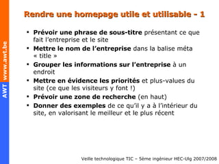 Rendre une homepage utile et utilisable - 1 Prévoir une phrase de sous-titre  présentant ce que fait l’entreprise et le site Mettre le nom de l’entreprise  dans la balise méta « title » Grouper les informations sur l’entreprise  à un endroit Mettre en évidence les priorités  et plus-values du site (ce que les vis i teurs y font !) Prévoir une zone de recherche  (en haut) Donner des exemples  de ce qu’il y a à l’intérieur du site, en valorisant le meilleur et le plus récent 