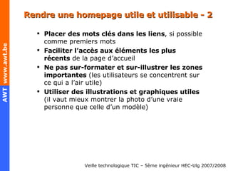 Rendre une homepage utile et utilisable - 2 Placer des mots clés dans les liens , si possible comme premiers mots Faciliter l’accès aux éléments les plus récents  de la page d’accueil Ne pas sur-formater et sur-illustrer les zones importantes  (les utilisateurs se concentrent sur ce qui a l’air utile) Utiliser des illustrations et graphiques utiles  (il vaut mieux montrer la photo d’une vraie personne que celle d’un modèle) 