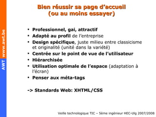 Bien réussir sa page d’accueil (ou au moins essayer) Professionnel, gai, attractif Adapté au profil  de l’entreprise Design spécifique , juste milieu entre classicisme et originalité (unité dans la variété) Centrée sur le point de vue de l’utilisateur Hiérarchisée Utilisation optimale de l’espace  (adaptation à l’écran) Penser aux méta-tags -> Standards Web: XHTML/CSS 