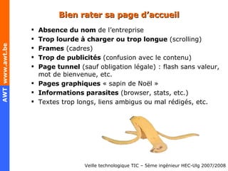 Bien rater sa page d’accueil Absence du nom  de l’entreprise Trop lourde à charger ou trop longue  (scrolling) Frames  (cadres) Trop de publicités  (confusion avec le contenu) Page tunnel  (sauf obligation légale) : flash sans valeur, mot de bienvenue, etc. Pages graphiques  « sapin de Noël »  Informations parasites  (browser, stats, etc.) Textes trop longs, liens ambigus ou mal rédigés, etc. 
