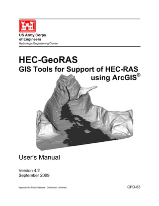 US Army Corps
of Engineers
Hydrologic Engineering Center




HEC-GeoRAS
GIS Tools for Support of HEC-RAS
                    using ArcGIS®




User's Manual
Version 4.2
September 2009

Approved for Public Release. Distribution Unlimited.   CPD-83
 