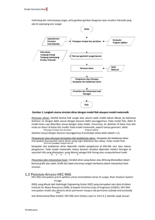 Simple Geometry River2
Pendahuluan
melintang dan memanjang sungai, serta gambar-gambar bangunan atau struktur hidraulik yang
ada di sepanjang alur sungai.
Gambar 1: Langkah utama simulasi aliran dengan model fisik ataupun model matematik
Peniruan aliran. Setelah bentuk fisik sungai atau saluran pada model selesai dibuat, ke dalamnya
dialirkan air dengan debit sesuai dengan besaran debit sesungguhnya. Pada model fisik, debit di
model tentu saja dikecilkan sesuai dengan skala model. Umumnya, air dialirkan di batas hulu dan
muka air diatur di batas hilir model. Pada model matematik, seperti halnya geometri, debit
Penyapan tempat dan peralaan Program aplikas
dialirkan sesuai dengan besaran sesungguhnya di prototipe (skala debit adalah 1:1).
Pengukuran atau hitungan kecepatan dan kedalaman aliran. Kecepatandankedalamanaliran
merupakan dua parater tama aliran yang ingin diketahui dan dikaji. Pada model fisik,
Peniruan geometri ungai/saluran
kecepatan dan kedalaman aliran diperoleh melalui pengukuran di titik-titik ukur atau stasiun
pengukuran. Pada model matematik, kedua besaran tersebut diperoleh melalui hitungan di
sejumlah titik yang ditetapkan, yang dikenal sebagai titik hitung atau computational node.
D e b i t P
Presentasi dan interpretasi hasil. Variabel aliran yang diukur atau dihitung ditampilkan dalam
bentuk grafik atau tabel. Grafik dan tabel umumnya sangat membantu dalam interpretasi hasil
simulasi.
1.2 PROGRAM APLIKASI HEC-RAS
HEC-RAS merupakan prorm aplikasi untuk memodelkan aliran di sungai, River Analysis System
hitungan
(RAS), yang dibuat oleh Hydrologic Engineering Center (HEC) yang merupakan satu divisi di dalam
Institute for Water Resources (IWR), di bawah US Army Corps of Engineers (USACE). HEC-RAS
merupakan model satu dimensi aliran permanen maupun tak permanen (steady and unsteady
Stop
one-dimensional flow model). HEC-RAS versi terbaru saat ini, Versi 4.1, beredar sejak Januari
 