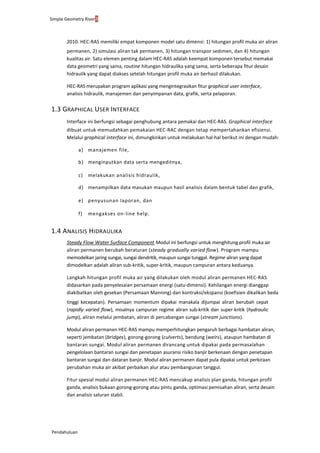 Simple Geometry River3
Pendahuluan
2010. HEC-RAS memiliki empat komponen model satu dimensi: 1) hitungan profil muka air aliran
permanen, 2) simulasi aliran tak permanen, 3) hitungan transpor sedimen, dan 4) hitungan
kualitas air. Satu elemen penting dalam HEC-RAS adalah keempat komponen tersebut memakai
data geometri yang sama, routine hitungan hidraulika yang sama, serta beberapa fitur desain
hidraulik yang dapat diakses setelah hitungan profil muka air berhasil dilakukan.
HEC-RAS merupakan program aplikasi yang mengintegrasikan fitur graphical user interface,
analisis hidraulik, manajemen dan penyimpanan data, grafik, serta pelaporan.
1.3 GRAPHICAL USER INTERFACE
Interface ini berfungsi sebagai penghubung antara pemakai dan HEC-RAS. Graphical interface
dibuat untuk memudahkan pemakaian HEC-RAC dengan tetap mempertahankan efisiensi.
Melalui graphical interface ini, dimungkinkan untuk melakukan hal-hal berikut ini dengan mudah:
a) manajemen file,
b) menginputkan data serta mengeditnya,
c) melakukan analisis hidraulik,
d) menampilkan data masukan maupun hasil analisis dalam bentuk tabel dan grafik,
e) penyusunan laporan, dan
f) mengakses on-line help.
1.4 ANALISIS HIDRAULIKA
Steady Flow Water Surface Component. Modul ini berfungsi untuk menghitung profil muka air
aliran permanen berubah beraturan (steady gradually varied flow). Program mampu
memodelkan jaring sungai, sungai dendritik, maupun sungai tunggal. Regime aliran yang dapat
dimodelkan adalah aliran sub-kritik, super-kritik, maupun campuran antara keduanya.
Langkah hitungan profil muka air yang dilakukan oleh modul aliran permanen HEC-RAS
didasarkan pada penyelesaian persamaan energi (satu-dimensi). Kehilangan energi dianggap
diakibatkan oleh gesekan (Persamaan Manning) dan kontraksi/ekspansi (koefisien dikalikan beda
tinggi kecepatan). Persamaan momentum dipakai manakala dijumpai aliran berubah cepat
(rapidly varied flow), misalnya campuran regime aliran sub-kritik dan super-kritik (hydraulic
jump), aliran melalui jembatan, aliran di percabangan sungai (stream junctions).
Modul aliran permanen HEC-RAS mampu memperhitungkan pengaruh berbagai hambatan aliran,
seperti jembatan (bridges), gorong-gorong (culverts), bendung (weirs), ataupun hambatan di
bantaran sungai. Modul aliran permanen dirancang untuk dipakai pada permasalahan
pengelolaan bantaran sungai dan penetapan asuransi risiko banjir berkenaan dengan penetapan
bantaran sungai dan dataran banjir. Modul aliran permanen dapat pula dipakai untuk perkiraan
perubahan muka air akibat perbaikan alur atau pembangunan tanggul.
Fitur spesial modul aliran permanen HEC-RAS mencakup analisis plan ganda, hitungan profil
ganda, analisis bukaan gorong-gorong atau pintu ganda, optimasi pemisahan aliran, serta desain
dan analisis saluran stabil.
 