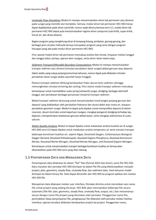 Simple Geometry River4
Pendahuluan
Unsteady Flow Simulation. Modul ini mampu menyimulasikan aliran tak permanen satu dimensi
pada sungai yang memiliki alur kompleks. Semula, modul aliran tak permanen HEC-RAS hanya
dapat diaplikasikan pada aliran sub-kritik, namun sejak diluncurkannya versi 3.1, modul aliran tak
permanen HEC-RAS dapat pula menyimulasikan regime aliran campuran (sub-kritik, super-kritik,
loncat air, dan draw-downs).
Bagian program yang menghitung aliran di tampang lintang, jembatan, gorong-gorong, dan
berbagai jenis struktur hidraulik lainnya merupakan program yang sama dengan program
hitungan yang ada pada modul aliran permanen HEC-RAS.
Fitur spesial modul aliran tak permanen mencakup analisis dam-break, limpasan melalui tanggul
dan tanggul jebol, pompa, operasi dam navigasi, serta aliran tekan dalam pipa.
Sediment Transport/Movable Boundary Computations. Modul ini mampu menyimulasikan
transpor sedimen satu dimensi (simulasi perubahan dasar sungai) akibat gerusan atau deposisi
dalam waktu yang cukup panjang (umumnya tahunan, namun dapat pula dilakukan simulasi
perubahan dasar sungai akibat sejumlah banjir tunggal).
Potensi transpor sedimen dihitung berdasarkan fraksi ukuran butir sedimen sehingga
memungkinkan simulasi armoring dan sorting. Fitur utama modul transpor sedimen mencakup
kemampuan untuk memodelkan suatu jaring (network) sungai, dredging, berbagai alternatif
tanggul, dan pemakaian berbagai persamaan (empiris) transpor sedimen.
Modul transpor sedimen dirancang untuk menyimulasikan trend jangka panjang gerusan dan
deposisi yang diakibatkan oleh perubahan frekuensi dan durasi debit atau muka air, ataupun
perubahan geometri sungai. Modul ini dapat pula dipakai untuk memprediksi deposisi di dalam
reservoir, desain kontraksi untuk keperluan navigasi, mengkaji pengaruh dredging terhadap laju
deposisi, memperkirakan kedalaman gerusan akibat banjir, serta mengkaji sedimentasi di suatu
saluran.
Water Quality Analysis. Modul ini dapat dipakai untuk melakukan analisis kualitas air di sungai.
HEC-RAS versi 4.0 dapat dipakai untuk melakukan analisis temperatur air serta simulasi transpor
beberapa konstituen kualitas air, seperti Algae, Dissolved Oxygen, Carbonaceuos Biological
Oxygen Demand, Dissolved Orthophospate, Dissolved Organic Phosphorus, Dissolved Ammonium
Nitrate, Dissolved Nitrite Nitrogen, Dissolved Nitrate Nitrogen, and Dissoved Organic Nitrogen.
Kemampuan untuk menyimulasikan transpor berbagai konstituen kualitas air lainnya akan
ditambahkan pada HEC-RAS versi yang akan datang.
1.5 PENYIMPANAN DATA DAN MANAJEMEN DATA
Penyimpanan data dilakukan ke dalam “flat” files (format ASCII dan biner), serta file HEC-DSS.
Data masukan dari pemakai HEC-RAS disimpan ke dalam file-file yang dikelompokkan menjadi:
project, plan, geometry, steady flow, unsteady flow, dan sediment data. Hasil keluaran model
disimpan ke dalam binary file. Data dapat ditransfer dari HEC-RAS ke program aplikasi lain melalui
HEC-DSS file.
Manajemen data dilakukan melalui user interface. Pemakai diminta untuk menuliskan satu nama
file untuk project yang sedang dia buat. HEC-RAS akan menciptakan beberapa file secara
automatis (file-file: plan, geometry, steady flow, unsteady flow, output, etc.) dan menamainya
sesuai dengan nama file project yang dituliskan oleh pemakai. Penggantian nama file,
pemindahan lokasi penyimpanan file, penghapusan file dilakukan oleh pemakai melalui fasilitas
interface; operasi tersebut dilakukan berdasarkan project-by-project. Penggantian nama,
 