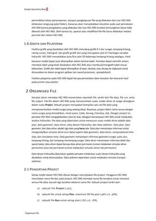 Simple Geometry River5
Organisasi File
pemindahan lokasi penyimpanan, ataupun penghapusan file yang dilakukan dari luar HEC-RAS
(dilakukan langsung pada folder), biasanya akan menyebabkan kesulitan pada saat pemakaian
HEC-RAS karena pengubahan yang dilakukan dari luar HEC-RAS tersebut kemungkinan besar tidak
dikenali oleh HEC-RAS. Oleh karena itu, operasi atau modifikasi file-file harus dilakukan melalui
perintah dari dalam HEC-RAS.
1.6 GRAFIK DAN PELAPORAN
Fasilitas grafik yang disediakan oleh HEC-RAS mencakup grafik X-Y alur sungai, tampang lintang,
rating curves, hidrograf, dan grafik-grafik lain yang merupakan plot X-Y berbagai variabel
hidraulik. HEC-RAS menyediakan pula fitur plot 3D beberapa tampang lintang sekaligus. Hasil
keluaran model dapat pula ditampilkan dalam bentuk tabel. Pemakai dapat memilih antara
memakai tabel yang telah disediakan oleh HEC-RAS atau membuat/mengedit tabel sesuai
kebutuhan. Grafik dan tabel dapat ditampilkan di layar, dicetak, atau dicopy ke clipboard untuk
dimasukkan ke dalam program aplikasi lain (word processor, spreadsheet).
Fasilitas pelaporan pada HEC-RAS dapat berupa pencetakan data masukan dan keluaran hasil
pada printer atau plotter.
2 ORGANISASI FILE
Simulasi aliran memakai HEC-RAS memerlukan sejumlah file, terdiri dari file data, file run, serta
file output. File-file dalam HEC-RAS yang mencerminkan suatu model aliran di sungai dirangkum
dalam suatu Project. Sebuah project merupakan kompilasi satu set file data yang
merepresentasikan model sungai yang sedang dikaji. Biasanya, project diberi nama sesuai dengan
nama sungai yang dimodelkan, misal Juana, Code, Serang, Citanduy, dsb. Dengan project ini,
pemakai HEC-RAS mengaplikasikan seluruh atau sebagian kemampuan HEC-RAS untuk melakukan
analisis hidraulika. File data yang diperlukan untuk menyusun suatu model aliran adalah data
plan, data geometri, data aliran, data desain hidraulika, dan data sedimen. Data plan, data
geometri, dan data aliran adalah tiga data yang harus ada. Data plan menyimpan informasi untuk
mengendalikan simulasi aliran (run data) seperti data geometri, data aliran, computational time
step, dan simulation time. Data geometri menyimpan informasi geometri sungai, yaitu alur,
tampang lintang, dan tampang memanjang sungai. Data aliran menyimpan informasi debit dan
syarat batas; data aliran dapat berupa data aliran permanen (untuk melakukan simulasi aliran
permanen) atau tak permanen (untuk melakukan simulasi aliran tak permanen).
Data desain hidraulika diperlukan apabila pemakai melakukan suatu desain hidraulika yang
dicobakan untuk disimulasikan. Data sedimen diperlukan untuk melakukan simulasi transpor
sedimen.
2.1 PENGERTIAN PROJECT
Setiap model dalam HEC-RAS dibuat dengan menciptakan file project. Pengguna HEC-RAS
menuliskan nama file dan judul project. HEC-RAS memakai nama file tersebut untuk menamai
semua file data, kecuali tiga karakter ekstensi nama file. Sebuah project terdiri dari:
a) sebuah file Project (.prj),
b) sebuah file untuk setiap Plan, maximum 99 file plan (.p01 s.d. .p99),
c) sebuah file Run untuk setiap plan (.r01 s.d. .r99),
 