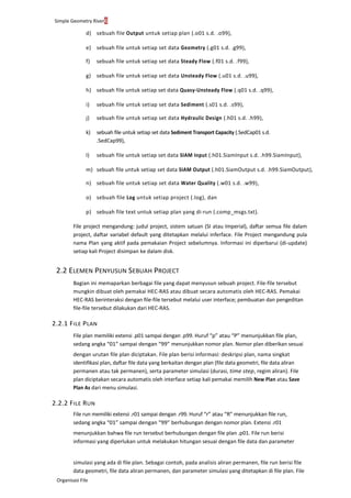 Simple Geometry River6
Organisasi File
d) sebuah file Output untuk setiap plan (.o01 s.d. .o99),
e) sebuah file untuk setiap set data Geometry (.g01 s.d. .g99),
f) sebuah file untuk setiap set data Steady Flow (.f01 s.d. .f99),
g) sebuah file untuk setiap set data Unsteady Flow (.u01 s.d. .u99),
h) sebuah file untuk setiap set data Quasy-Unsteady Flow (.q01 s.d. .q99),
i) sebuah file untuk setiap set data Sediment (.s01 s.d. .s99),
j) sebuah file untuk setiap set data Hydraulic Design (.h01 s.d. .h99),
k) sebuah file untuk setiap set data Sediment Transport Capacity (.SedCap01 s.d.
.SedCap99),
l) sebuah file untuk setiap set data SIAM Input (.h01.SiamInput s.d. .h99.SiamInput),
m) sebuah file untuk setiap set data SIAM Output (.h01.SiamOutput s.d. .h99.SiamOutput),
n) sebuah file untuk setiap set data Water Quality (.w01 s.d. .w99),
o) sebuah file Log untuk setiap project (.log), dan
p) sebuah file text untuk setiap plan yang di-run (.comp_msgs.txt).
File project mengandung: judul project, sistem satuan (SI atau Imperial), daftar semua file dalam
project, daftar variabel default yang ditetapkan melalui inferface. File Project mengandung pula
nama Plan yang aktif pada pemakaian Project sebelumnya. Informasi ini diperbarui (di-update)
setiap kali Project disimpan ke dalam disk.
2.2 ELEMEN PENYUSUN SEBUAH PROJECT
Bagian ini memaparkan berbagai file yang dapat menyusun sebuah project. File-file tersebut
mungkin dibuat oleh pemakai HEC-RAS atau dibuat secara automatis oleh HEC-RAS. Pemakai
HEC-RAS berinteraksi dengan file-file tersebut melalui user interface; pembuatan dan pengeditan
file-file tersebut dilakukan dari HEC-RAS.
2.2.1 FILE PLAN
File plan memiliki extensi .p01 sampai dengan .p99. Huruf “p” atau “P” menunjukkan file plan,
sedang angka “01” sampai dengan “99” menunjukkan nomor plan. Nomor plan diberikan sesuai
dengan urutan file plan diciptakan. File plan berisi informasi: deskripsi plan, nama singkat
identifikasi plan, daftar file data yang berkaitan dengan plan (file data geometri, file data aliran
permanen atau tak permanen), serta parameter simulasi (durasi, time step, regim aliran). File
plan diciptakan secara automatis oleh interface setiap kali pemakai memilih New Plan atau Save
Plan As dari menu simulasi.
2.2.2 FILE RUN
File run memiliki extensi .r01 sampai dengan .r99. Huruf “r” atau “R” menunjukkan file run,
sedang angka “01” sampai dengan “99” berhubungan dengan nomor plan. Extensi .r01
menunjukkan bahwa file run tersebut berhubungan dengan file plan .p01. File run berisi
informasi yang diperlukan untuk melakukan hitungan sesuai dengan file data dan parameter
simulasi yang ada di file plan. Sebagai contoh, pada analisis aliran permanen, file run berisi file
data geometri, file data aliran permanen, dan parameter simulasi yang ditetapkan di file plan. File
 