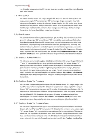 Simple Geometry River7
Organisasi File
run diciptakan secara automatis oleh interface pada saat pemakai mengaktifkan menu Compute
pada menu simulasi.
2.2.3 FILE OUTPUT
File output memiliki extensi .o01 sampai dengan .o99. Huruf “o” atau “O” menunjukkan file
output, sedang angka “01” sampai dengan “99” berhubungan dengan nomor plan. Huruf .o01
menunjukkan bahwa file tersebut berhubungan dengan file plan .p01. File output berisi semua
hasil hitungan yang diminta. Sebagai contoh pada analisis aliran tak permanen, file output berisi
hasil hitungan modul aliran tak permanen. Hasil hitungan pada file output dituliskan dengan
format biner dan hanya dapat dibaca melalui user interface.
2.2.4 FILE GEOMETRI
File geometri memiliki extensi .g01 sampai dengan .g99. Huruf “g” atau “G” menunjukkan file
geometri, sedang angka “01” sampai dengan “99” menunjukkan urutan pada saat file tersebut
diciptakan/disimpan ke dalam disk. File geometri berisi informasi mengenai geometri sungai yang
dimodelkan: tampang lintang, struktur hidraulik (jembatan, gorong-gorong, bendung, dsb.),
koefisien kekasaran, koefisien kontraksi/expansi, dan informasi mengenai cara pemodelan
bagian-bagaian tertentu seperti metode hitungan di struktur hidraulik. File geometri diciptakan
secara automatis oleh user interface pada saat pemakai memilih New Geometry Data atau Save
Geometry Data As pada menu geometri. Data pada file geometri dituliskan dalam format ASCII.
2.2.5 FILE DATA ALIRAN PERMANEN
File data aliran permanen (steady flow data file) memiliki extensi .f01 sampai dengan .f99. Huruf
“f” atau “F” menunjukkan file data aliran permanen, sedang angka “01” sampai dengan “99”
menunjukkan urutan pada saat file tersebut diciptakan/disimpan ke dalam disk. File data aliran
permanen berisi informasi: jumlah tampang lintang tempat dilakukannya hitungan, data aliran
(permanen), dan syarat batas untuk setiap ruas sungai. File data aliran permanen diciptakan
secara automatis oleh user interface pada saat pemakai memilih New Flow Data atau Save Flow
Data As pada menu data aliran permanen. Data pada file data aliran permanen dituliskan dalam
format ASCII.
2.2.6 FILE DATA ALIRAN TAK PERMANEN
File data aliran tak permanen (unsteady flow data file) memiliki extensi .u01 sampai dengan .u99.
Huruf “u” atau “U” menunjukkan file data aliran tak permanen, sedang angka “01” sampai
dengan “99” menunjukkan urutan pada saat file tersebut diciptakan/disimpan ke dalam disk. File
data aliran tak permanen berisi informasi: hidrograf debit aliran di batas hulu, syarat awal aliran,
dan syarat batas hilir. File data aliran tak permanen diciptakan secara automatis oleh user
interface pada saat pemakai memilih New Flow Data atau Save Flow Data As pada menu data
aliran tak permanen. Data pada file data aliran permanen dituliskan dalam format ASCII.
2.2.7 FILE DATA ALIRAN TAK PERMANEN SEMU
File data aliran tak permanen semu (quasi-unsteady flow data file) memiliki extensi .q01 sampai
dengan .q99. Huruf “q” atau “Q” menunjukkan file data aliran tak permanen sumu, sedang angka
“01” sampai dengan “99” menunjukkan urutan pada saat file tersebut diciptakan/disimpan ke
dalam disk. File data aliran tak permanen semu berisi informasi: hidrograf debit aliran di batas
hulu, syarat awal aliran, dan syarat batas hilir. File data aliran tak permanen semu diciptakan
secara automatis oleh user interface pada saat pemakai memilih New Flow Data atau Save Flow
 