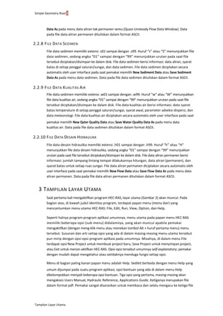 Simple Geometry River8
Tampilan Layar Utama
Data As pada menu data aliran tak permanen semu (Quasi-Unsteady Flow Data Window). Data
pada file data aliran permanen dituliskan dalam format ASCII.
2.2.8 FILE DATA SEDIMEN
File data sedimen memiliki extensi .s01 sampai dengan .s99. Huruf “s” atau “S” menunjukkan file
data sedimen, sedang angka “01” sampai dengan “99” menunjukkan urutan pada saat file
tersebut diciptakan/disimpan ke dalam disk. File data sedimen berisi informasi: data aliran, syarat
batas di setiap penggal saluran/sungai, dan data sedimen. File data sedimen diciptakan secara
automatis oleh user interface pada saat pemakai memilih New Sediment Data atau Save Sediment
Data As pada menu data sedimen. Data pada file data sedimen dituliskan dalam format ASCII.
2.2.9 FILE DATA KUALITAS AIR
File data sedimen memiliki extensi .w01 sampai dengan .w99. Huruf “w” atau “W” menunjukkan
file data kualitas air, sedang angka “01” sampai dengan “99” menunjukkan urutan pada saat file
tersebut diciptakan/disimpan ke dalam disk. File data kualitas air berisi informasi: data syarat
batas temperature di setiap penggal saluran/sungai, syarat awal, parameter adveksi-dispersi, dan
data meteorologi. File data kualitas air diciptakan secara automatis oleh user interface pada saat
pemakai memilih New Qater Quality Data atau Save Water Quality Data As pada menu data
kualitas air. Data pada file data sedimen dituliskan dalam format ASCII.
2.2.10 FILE DATA DESAIN HIDRAULIKA
File data desain hidraulika memiliki extensi .h01 sampai dengan .h99. Huruf “h” atau “H”
menunjukkan file data desain hidraulika, sedang angka “01” sampai dengan “99” menunjukkan
urutan pada saat file tersebut diciptakan/disimpan ke dalam disk. File data aliran permanen berisi
informasi: jumlah tampang lintang tempat dilakukannya hitungan, data aliran (permanen), dan
syarat batas untuk setiap ruas sungai. File data aliran permanen diciptakan secara automatis oleh
user interface pada saat pemakai memilih New Flow Data atau Save Flow Data As pada menu data
aliran permanen. Data pada file data aliran permanen dituliskan dalam format ASCII.
3 TAMPILAN LAYAR UTAMA
Saat pertama kali mengaktifkan program HEC-RAS, layar utama (Gambar 2) akan muncul. Pada
bagian atas, di bawah judul identitas program, terdapat papan menu (menu bar) yang
mencantumkan menu utama HEC-RAS: File, Edit, Run, View, Option, dan Help.
Seperti halnya program-program aplikasi umumnya, menu utama pada papan menu HEC-RAS
memiliki beberapa opsi (sub-menu) didalamnya, yang akan muncul apabila pemakai
mengaktifkan (dengan meng-klik menu atau menekan tombol Alt + huruf pertama menu) menu
tersebut. Susunan dan arti setiap opsi yang ada di dalam masing-masing menu utama tersebut
pun mirip dengan opsi-opsi program aplikasi pada umumnya. Misalnya, di dalam menu File
terdapat opsi New Project untuk membuat project baru, Save Project untuk menyimpan project,
atau Exit untuk menon-aktifkan HEC-RAS. Opsi-opsi tersebut umumnya self-explanatory; pemakai
dengan mudah dapat mengetahui atau setidaknya menduga fungsi setiap opsi.
Menu di bagian paling kanan papan menu adalah Help. Sedikit berbeda dengan menu Help yang
umum dijumpai pada suatu program aplikasi, opsi bantuan yang ada di dalam menu Help
dikelompokkan menjadi beberapa opsi bantuan. Tiga opsi yang pertama, masing-masing akan
mengakses Users Manual, Hydraulic Reference, Applications Guide. Ketiganya merupakan file
dalam format pdf. Pemakai sangat disarankan untuk membaca dan selalu mengacu ke ketiga file
 